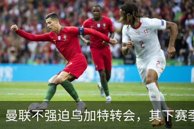 曼联不强迫乌加特转会，其下赛季恐留队！拉爵仍准备1亿补强中场